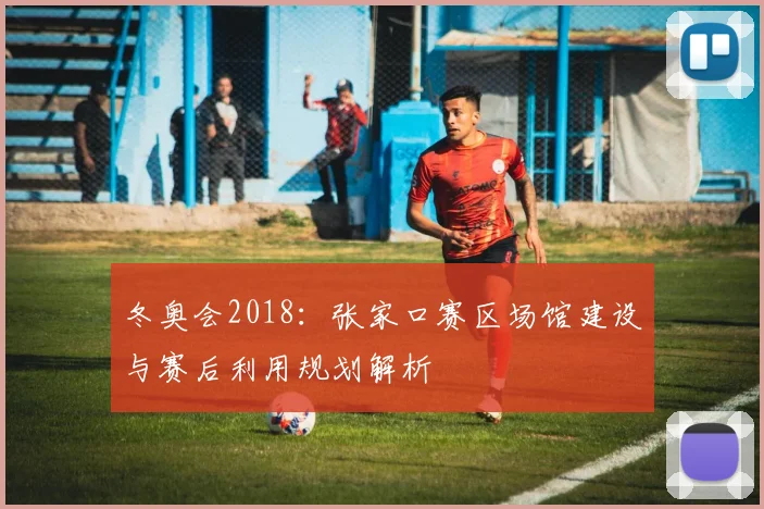 冬奥会2018：张家口赛区场馆建设与赛后利用规划解析